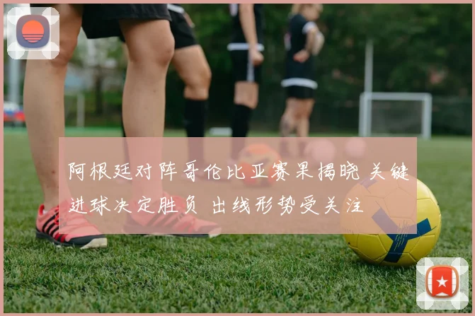 阿根廷对阵哥伦比亚赛果揭晓 关键进球决定胜负 出线形势受关注