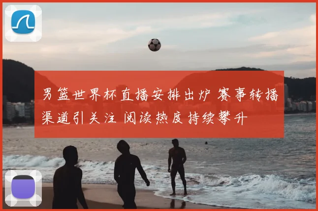 男篮世界杯直播安排出炉 赛事转播渠道引关注 阅读热度持续攀升