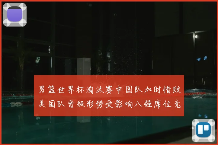 男篮世界杯淘汰赛中国队加时惜败美国队晋级形势受影响八强席位竞争加剧