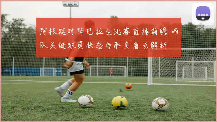 阿根廷对阵巴拉圭比赛直播前瞻 两队关键球员状态与胜负看点解析
