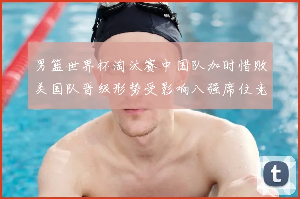 男篮世界杯淘汰赛中国队加时惜败美国队晋级形势受影响八强席位竞争加剧