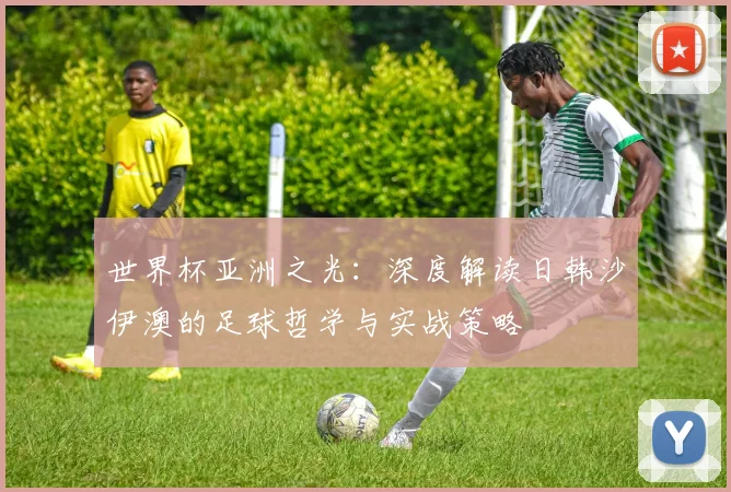 世界杯亚洲之光：深度解读日韩沙伊澳的足球哲学与实战策略