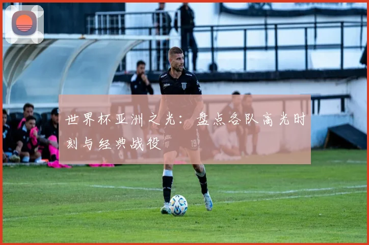 世界杯亚洲之光：盘点各队高光时刻与经典战役