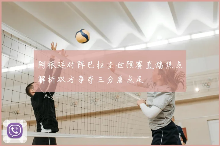 阿根廷对阵巴拉圭世预赛直播焦点解析双方争夺三分看点足