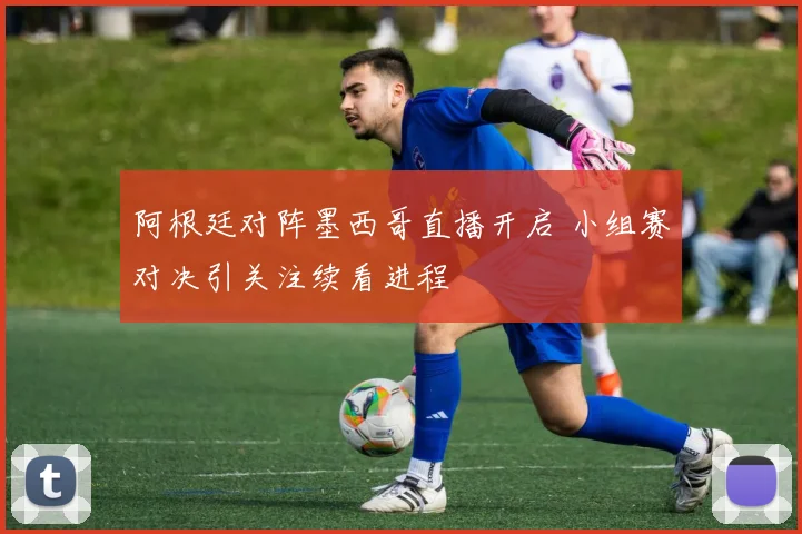 阿根廷对阵墨西哥直播开启 小组赛对决引关注续看进程