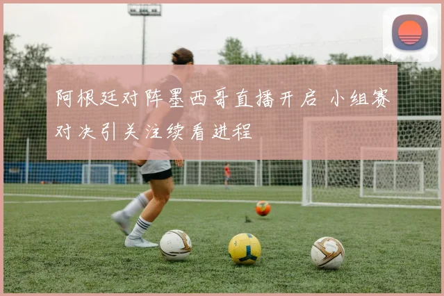 阿根廷对阵墨西哥直播开启 小组赛对决引关注续看进程