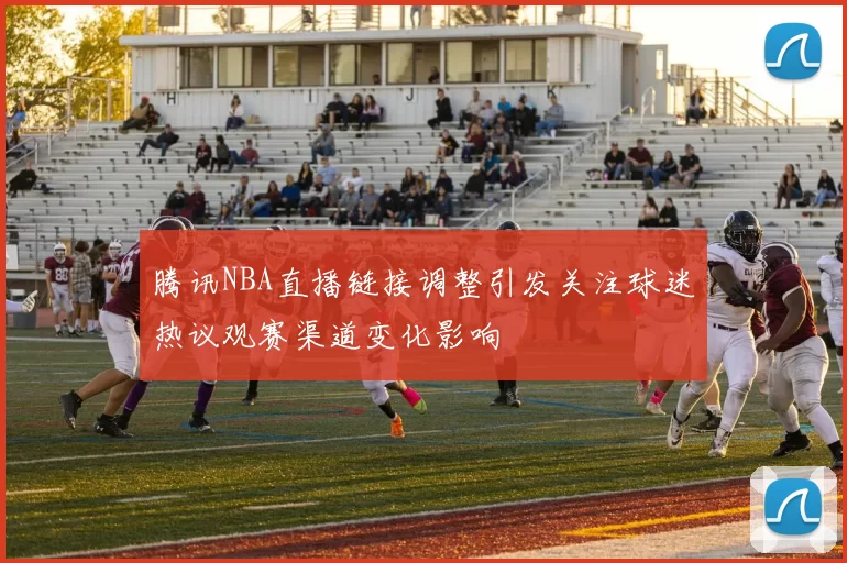 腾讯NBA直播链接调整引发关注球迷热议观赛渠道变化影响