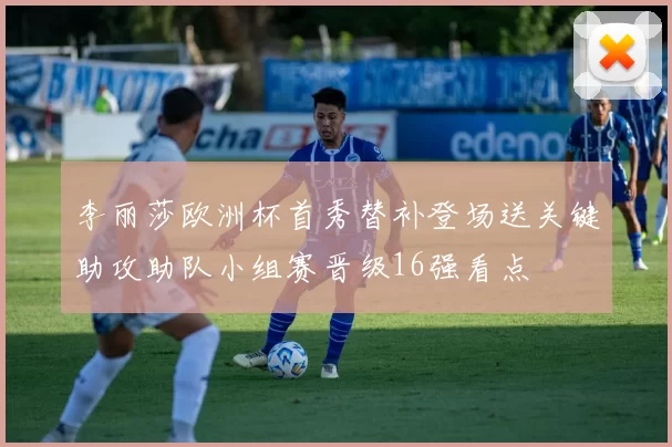 李丽莎欧洲杯首秀替补登场送关键助攻助队小组赛晋级16强看点