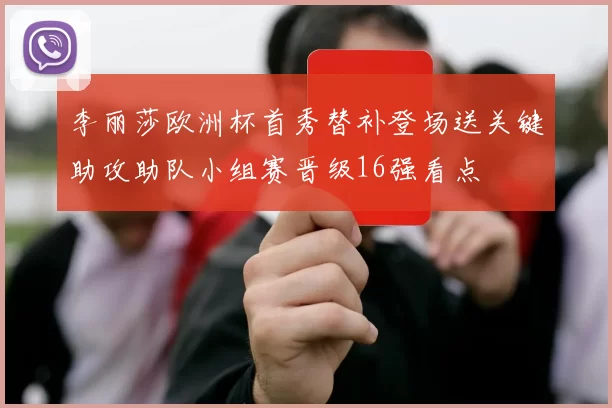 李丽莎欧洲杯首秀替补登场送关键助攻助队小组赛晋级16强看点