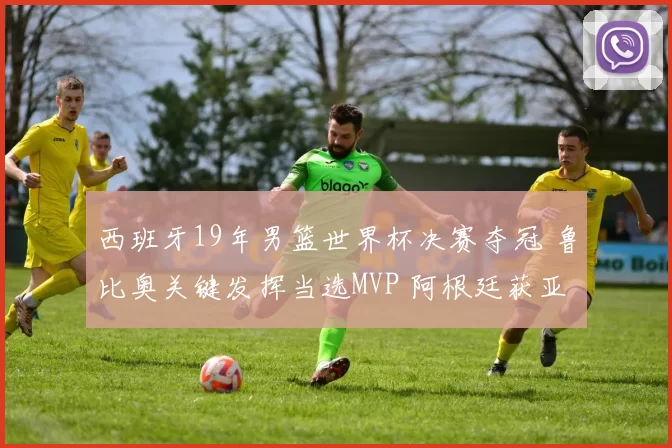 西班牙19年男篮世界杯决赛夺冠 鲁比奥关键发挥当选MVP 阿根廷获亚军