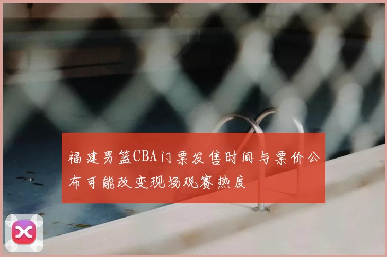 福建男篮CBA门票发售时间与票价公布可能改变现场观赛热度