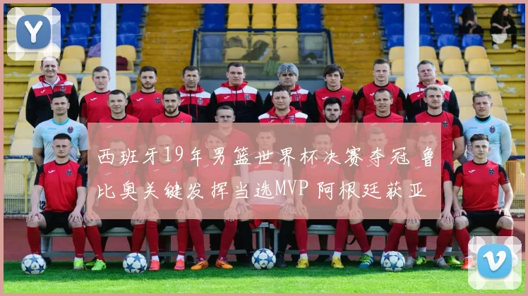 西班牙19年男篮世界杯决赛夺冠 鲁比奥关键发挥当选MVP 阿根廷获亚军