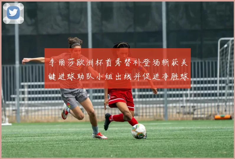 李丽莎欧洲杯首秀替补登场斩获关键进球助队小组出线并促进净胜球优势