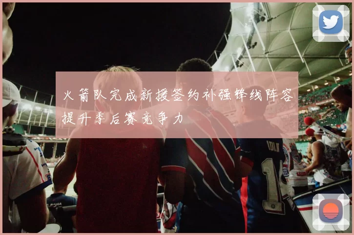 火箭队完成新援签约补强锋线阵容提升季后赛竞争力